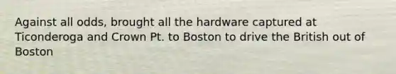 Against all odds, brought all the hardware captured at Ticonderoga and Crown Pt. to Boston to drive the British out of Boston