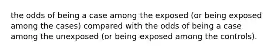 the odds of being a case among the exposed (or being exposed among the cases) compared with the odds of being a case among the unexposed (or being exposed among the controls).