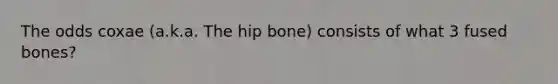 The odds coxae (a.k.a. The hip bone) consists of what 3 fused bones?