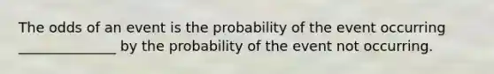 The odds of an event is the probability of the event occurring ______________ by the probability of the event not occurring.