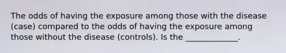 The odds of having the exposure among those with the disease (case) compared to the odds of having the exposure among those without the disease (controls). Is the _____________.