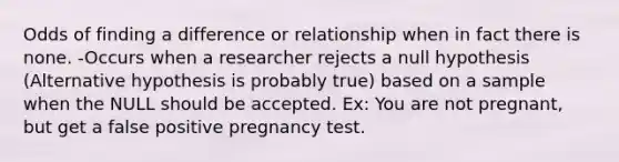 Odds of finding a difference or relationship when in fact there is none. -Occurs when a researcher rejects a null hypothesis (Alternative hypothesis is probably true) based on a sample when the NULL should be accepted. Ex: You are not pregnant, but get a false positive pregnancy test.