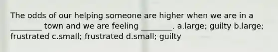 The odds of our helping someone are higher when we are in a ________ town and we are feeling ________. a.large; guilty b.large; frustrated c.small; frustrated d.small; guilty