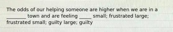 The odds of our helping someone are higher when we are in a ________ town and are feeling _____ small; frustrated large; frustrated small; guilty large; guilty