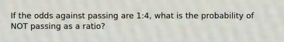 If the odds against passing are 1:4, what is the probability of NOT passing as a ratio?