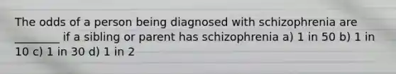 The odds of a person being diagnosed with schizophrenia are ________ if a sibling or parent has schizophrenia a) 1 in 50 b) 1 in 10 c) 1 in 30 d) 1 in 2