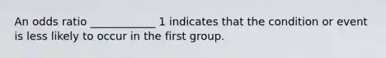 An odds ratio ____________ 1 indicates that the condition or event is less likely to occur in the first group.