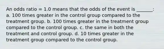 An odds ratio = 1.0 means that the odds of the event is _______: a. 100 times greater in the control group compared to the treatment group. b. 100 times greater in the treatment group compared to the control group. c. the same in both the treatment and control group. d. 10 times greater in the treatment group compared to the control group.