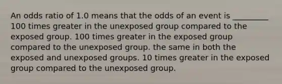 An odds ratio of 1.0 means that the odds of an event is _________ 100 times greater in the unexposed group compared to the exposed group. 100 times greater in the exposed group compared to the unexposed group. the same in both the exposed and unexposed groups. 10 times greater in the exposed group compared to the unexposed group.