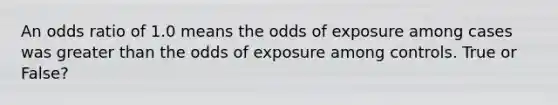 An odds ratio of 1.0 means the odds of exposure among cases was greater than the odds of exposure among controls. True or False?