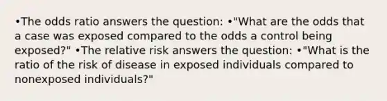 •The odds ratio answers the question: •"What are the odds that a case was exposed compared to the odds a control being exposed?" •The relative risk answers the question: •"What is the ratio of the risk of disease in exposed individuals compared to nonexposed individuals?"