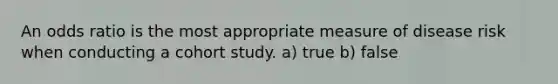 An odds ratio is the most appropriate measure of disease risk when conducting a cohort study. a) true b) false