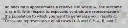 An odds ratio approximates a relative risk when: A. The outcome is rare B. With respect to exposure, controls are representatie of the population to which you want to generalize your results C. Cases are representative of all cases D. A and C E. A, B, and C