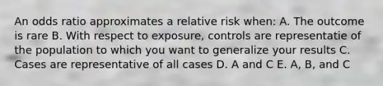 An odds ratio approximates a relative risk when: A. The outcome is rare B. With respect to exposure, controls are representatie of the population to which you want to generalize your results C. Cases are representative of all cases D. A and C E. A, B, and C