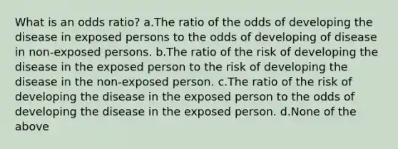 What is an odds ratio? a.The ratio of the odds of developing the disease in exposed persons to the odds of developing of disease in non-exposed persons. b.The ratio of the risk of developing the disease in the exposed person to the risk of developing the disease in the non-exposed person. c.The ratio of the risk of developing the disease in the exposed person to the odds of developing the disease in the exposed person. d.None of the above