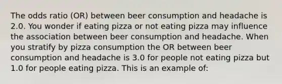 The odds ratio (OR) between beer consumption and headache is 2.0. You wonder if eating pizza or not eating pizza may influence the association between beer consumption and headache. When you stratify by pizza consumption the OR between beer consumption and headache is 3.0 for people not eating pizza but 1.0 for people eating pizza. This is an example of: