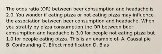 The odds ratio (OR) between beer consumption and headache is 2.0. You wonder if eating pizza or not eating pizza may influence the association between beer consumption and headache. When you stratify by pizza consumption the OR between beer consumption and headache is 3.0 for people not eating pizza but 1.0 for people eating pizza. This is an example of: A. Causal pie B. Confounding C. Effect modification D. Bias