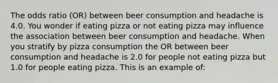 The odds ratio (OR) between beer consumption and headache is 4.0. You wonder if eating pizza or not eating pizza may influence the association between beer consumption and headache. When you stratify by pizza consumption the OR between beer consumption and headache is 2.0 for people not eating pizza but 1.0 for people eating pizza. This is an example of: