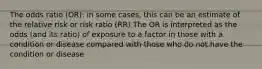 The odds ratio (OR): in some cases, this can be an estimate of the relative risk or risk ratio (RR) The OR is interpreted as the odds (and its ratio) of exposure to a factor in those with a condition or disease compared with those who do not have the condition or disease