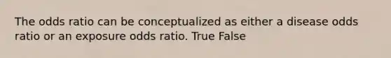 The odds ratio can be conceptualized as either a disease odds ratio or an exposure odds ratio. True False