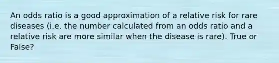 An odds ratio is a good approximation of a relative risk for rare diseases (i.e. the number calculated from an odds ratio and a relative risk are more similar when the disease is rare). True or False?