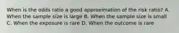 When is the odds ratio a good approximation of the risk ratio? A. When the sample size is large B. When the sample size is small C. When the exposure is rare D. When the outcome is rare