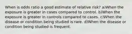 When is odds ratio a good estimate of relative risk? a)When the exposure is greater in cases compared to control. b)When the exposure is greater in controls compared to cases. c)When the disease or condition being studied is rare. d)When the disease or condition being studied is frequent.