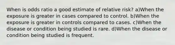 When is odds ratio a good estimate of relative risk? a)When the exposure is greater in cases compared to control. b)When the exposure is greater in controls compared to cases. c)When the disease or condition being studied is rare. d)When the disease or condition being studied is frequent.