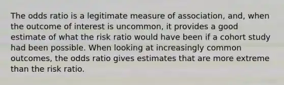 The odds ratio is a legitimate measure of association, and, when the outcome of interest is uncommon, it provides a good estimate of what the risk ratio would have been if a cohort study had been possible. When looking at increasingly common outcomes, the odds ratio gives estimates that are more extreme than the risk ratio.