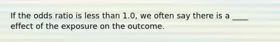 If the odds ratio is less than 1.0, we often say there is a ____ effect of the exposure on the outcome.