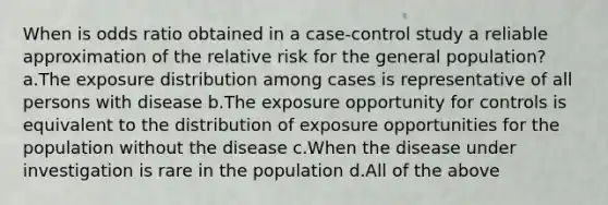 When is odds ratio obtained in a case-control study a reliable approximation of the relative risk for the general population? a.The exposure distribution among cases is representative of all persons with disease b.The exposure opportunity for controls is equivalent to the distribution of exposure opportunities for the population without the disease c.When the disease under investigation is rare in the population d.All of the above