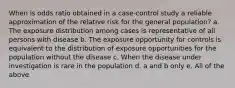 When is odds ratio obtained in a case-control study a reliable approximation of the relative risk for the general population? a. The exposure distribution among cases is representative of all persons with disease b. The exposure opportunity for controls is equivalent to the distribution of exposure opportunities for the population without the disease c. When the disease under investigation is rare in the population d. a and b only e. All of the above