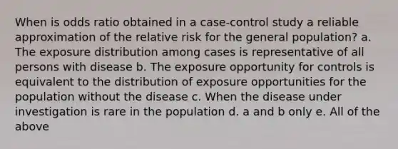 When is odds ratio obtained in a case-control study a reliable approximation of the relative risk for the general population? a. The exposure distribution among cases is representative of all persons with disease b. The exposure opportunity for controls is equivalent to the distribution of exposure opportunities for the population without the disease c. When the disease under investigation is rare in the population d. a and b only e. All of the above