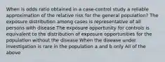 When is odds ratio obtained in a case-control study a reliable approximation of the relative risk for the general population? The exposure distribution among cases is representative of all persons with disease The exposure opportunity for controls is equivalent to the distribution of exposure opportunities for the population without the disease When the disease under investigation is rare in the population a and b only All of the above