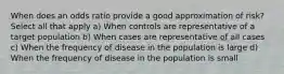 When does an odds ratio provide a good approximation of risk? Select all that apply a) When controls are representative of a target population b) When cases are representative of all cases c) When the frequency of disease in the population is large d) When the frequency of disease in the population is small