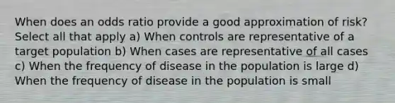 When does an odds ratio provide a good approximation of risk? Select all that apply a) When controls are representative of a target population b) When cases are representative of all cases c) When the frequency of disease in the population is large d) When the frequency of disease in the population is small