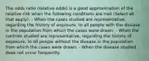 The odds ratio (relative odds) is a good approximation of the relative risk when the following conditions are met (Select all that apply): - When the cases studied are representative, regarding the history of exposure, to all people with the disease in the population from which the cases were drawn. - When the controls studied are representative, regarding the history of exposure, to all people without the disease in the population from which the cases were drawn. - When the disease studied does not occur frequently.