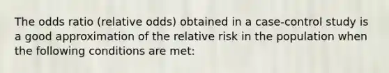 The odds ratio (relative odds) obtained in a case-control study is a good approximation of the relative risk in the population when the following conditions are met: