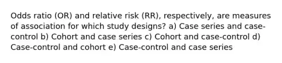 Odds ratio (OR) and relative risk (RR), respectively, are measures of association for which study designs? a) Case series and case-control b) Cohort and case series c) Cohort and case-control d) Case-control and cohort e) Case-control and case series