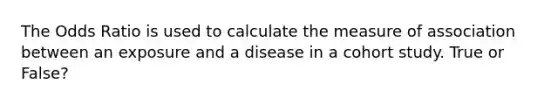 The Odds Ratio is used to calculate the measure of association between an exposure and a disease in a cohort study. True or False?