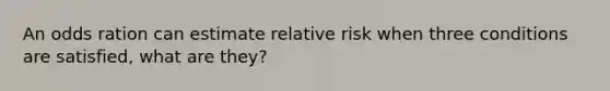 An odds ration can estimate relative risk when three conditions are satisfied, what are they?