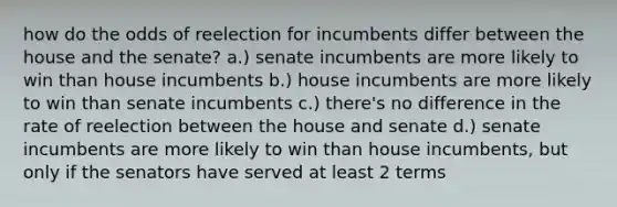 how do the odds of reelection for incumbents differ between the house and the senate? a.) senate incumbents are more likely to win than house incumbents b.) house incumbents are more likely to win than senate incumbents c.) there's no difference in the rate of reelection between the house and senate d.) senate incumbents are more likely to win than house incumbents, but only if the senators have served at least 2 terms