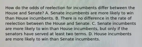 How do the odds of reelection for incumbents differ between the House and Senate? A. Senate incumbents are more likely to win than House incumbents. B. There is no difference in the rate of reelection between the House and Senate. C. Senate incumbents are more likely to win than House incumbents, but only if the senators have served at least two terms. D. House incumbents are more likely to win than Senate incumbents.