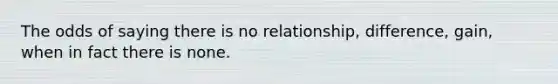 The odds of saying there is no relationship, difference, gain, when in fact there is none.