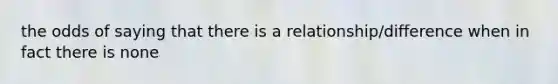 the odds of saying that there is a relationship/difference when in fact there is none