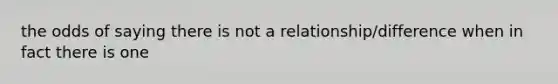 the odds of saying there is not a relationship/difference when in fact there is one