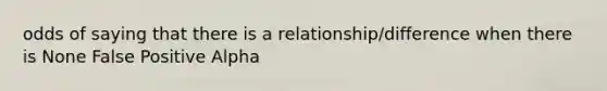 odds of saying that there is a relationship/difference when there is None False Positive Alpha