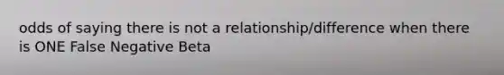 odds of saying there is not a relationship/difference when there is ONE False Negative Beta