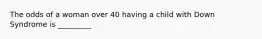 The odds of a woman over 40 having a child with Down Syndrome is _________