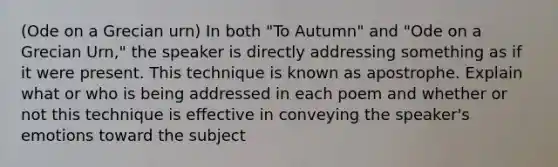 (Ode on a Grecian urn) In both "To Autumn" and "Ode on a Grecian Urn," the speaker is directly addressing something as if it were present. This technique is known as apostrophe. Explain what or who is being addressed in each poem and whether or not this technique is effective in conveying the speaker's emotions toward the subject